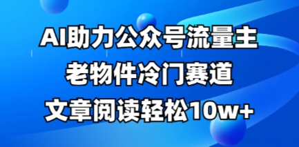 公众号流量主老物件冷门赛道,AI助力,文章阅读轻松10w+,全流程详细教程-Ai数字电商